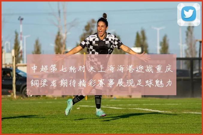 中超第七轮对决上海海港迎战重庆铜梁龙期待精彩赛事展现足球魅力