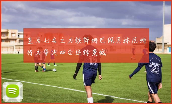 皇马七名主力缺阵姆巴佩贝林厄姆将力争次回合逆转曼城