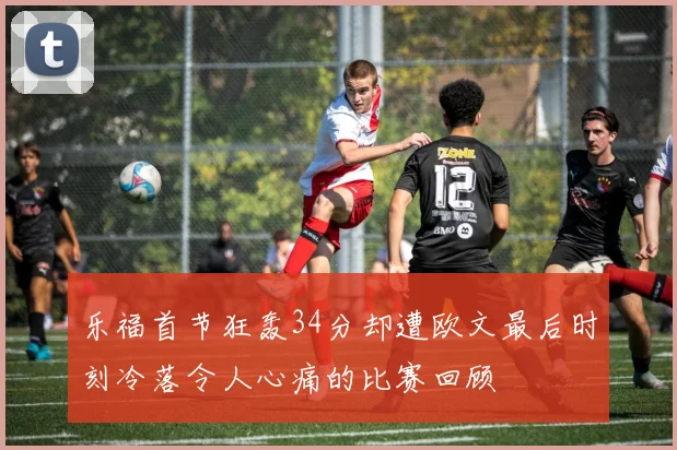 乐福首节狂轰34分却遭欧文最后时刻冷落令人心痛的比赛回顾