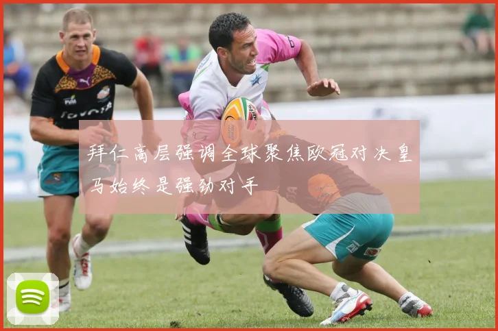 拜仁高层强调全球聚焦欧冠对决皇马始终是强劲对手