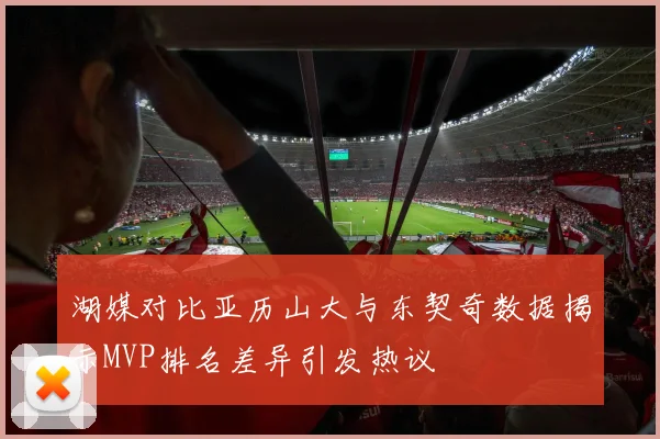 湖媒对比亚历山大与东契奇数据揭示MVP排名差异引发热议