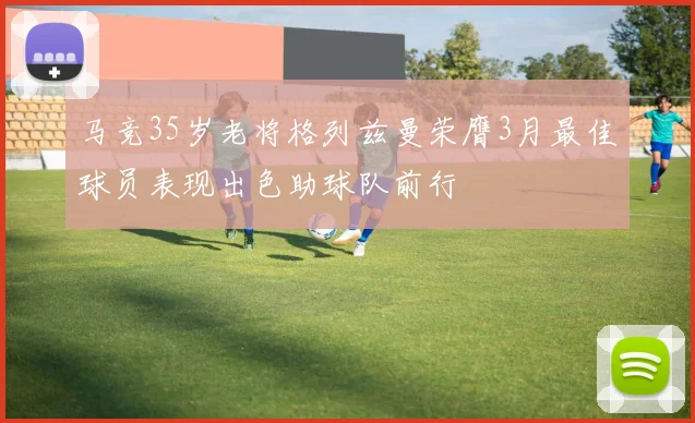 马竞35岁老将格列兹曼荣膺3月最佳球员表现出色助球队前行
