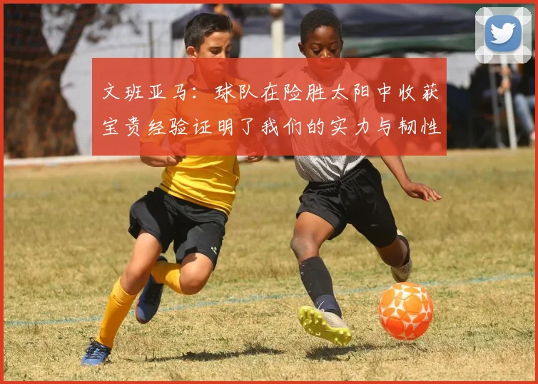 文班亚马：球队在险胜太阳中收获宝贵经验证明了我们的实力与韧性