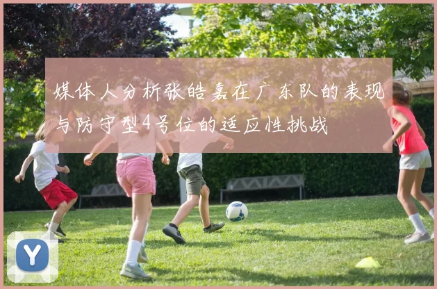 媒体人分析张皓嘉在广东队的表现与防守型4号位的适应性挑战