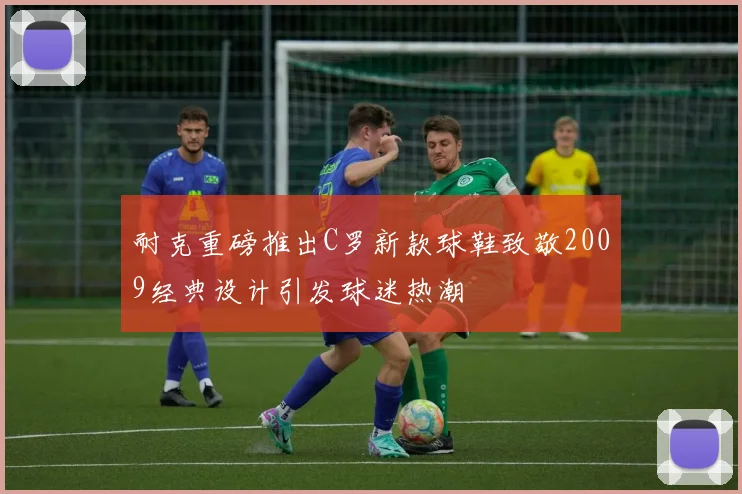 耐克重磅推出C罗新款球鞋致敬2009经典设计引发球迷热潮