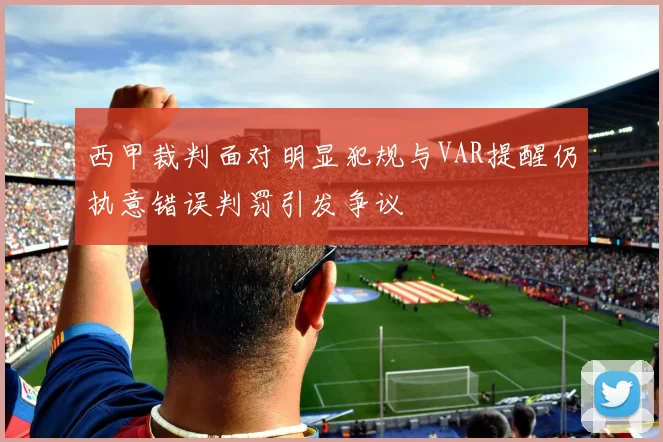 西甲裁判面对明显犯规与VAR提醒仍执意错误判罚引发争议