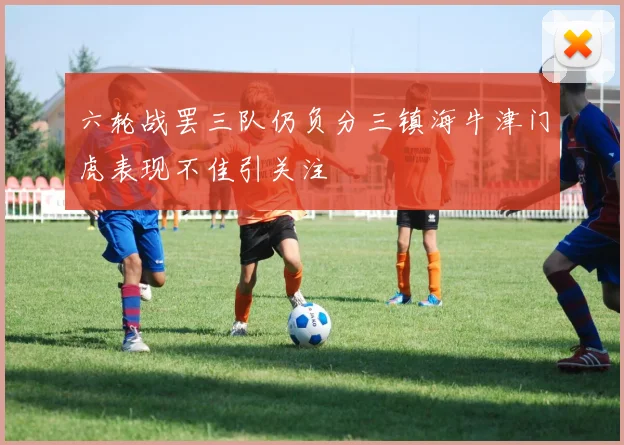 六轮战罢三队仍负分三镇海牛津门虎表现不佳引关注