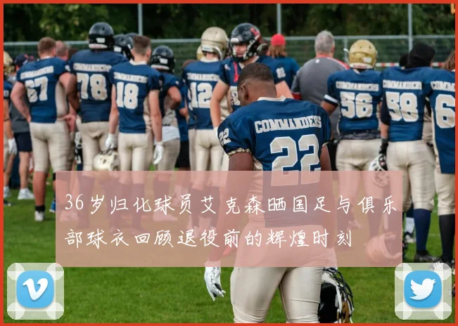 36岁归化球员艾克森晒国足与俱乐部球衣回顾退役前的辉煌时刻