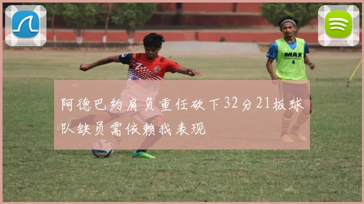 阿德巴约肩负重任砍下32分21板球队缺员需依赖我表现