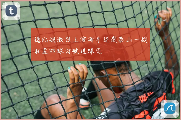 德比战激烈上演海牛逆袭泰山一战狂轰四球打破进球荒